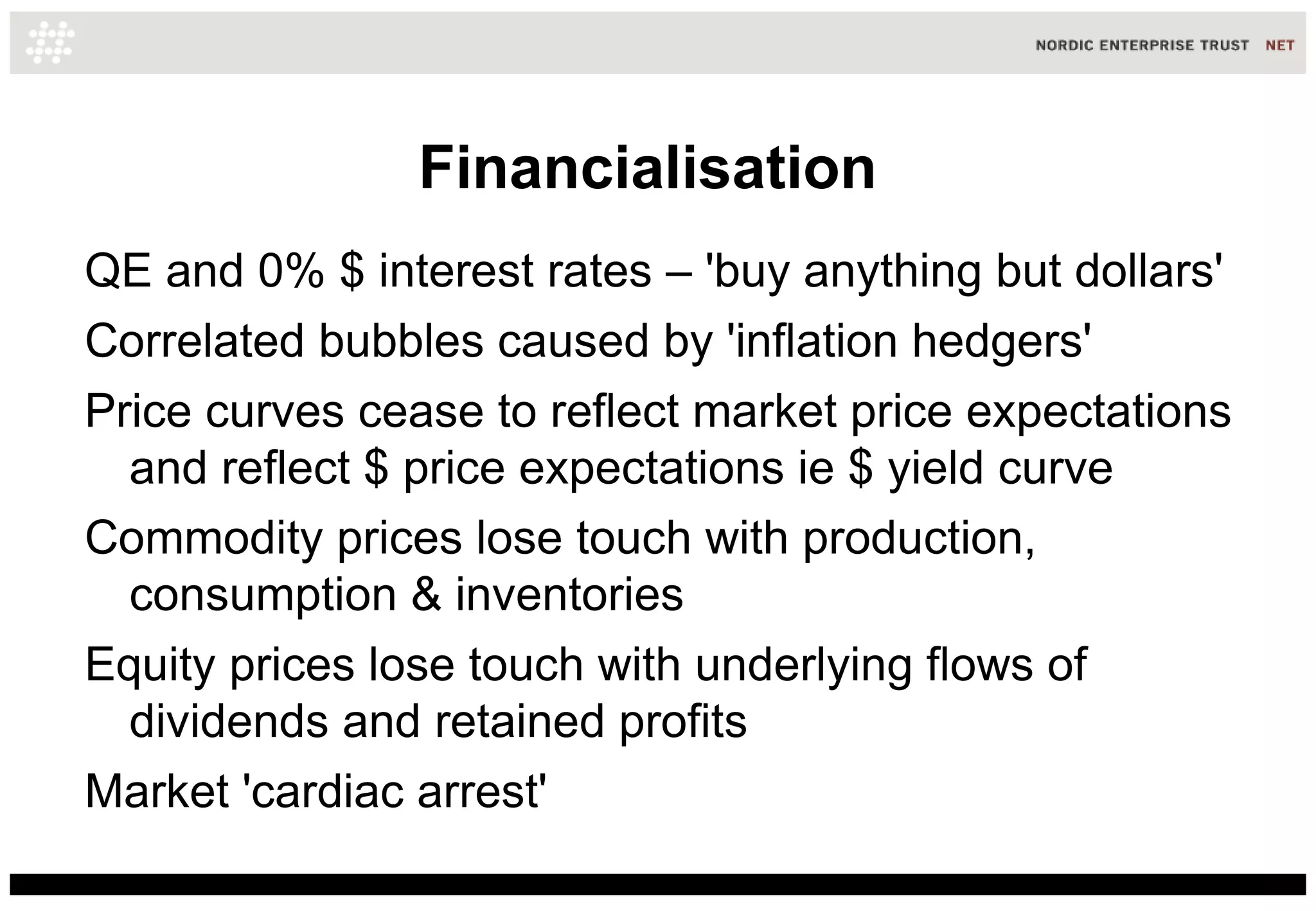 Financialisation
QE and 0% $ interest rates – 'buy anything but dollars'
Correlated bubbles caused by 'inflation hedgers'
Price curves cease to reflect market price expectations
  and reflect $ price expectations ie $ yield curve
Commodity prices lose touch with production,
  consumption & inventories
Equity prices lose touch with underlying flows of
  dividends and retained profits
Market 'cardiac arrest'
 