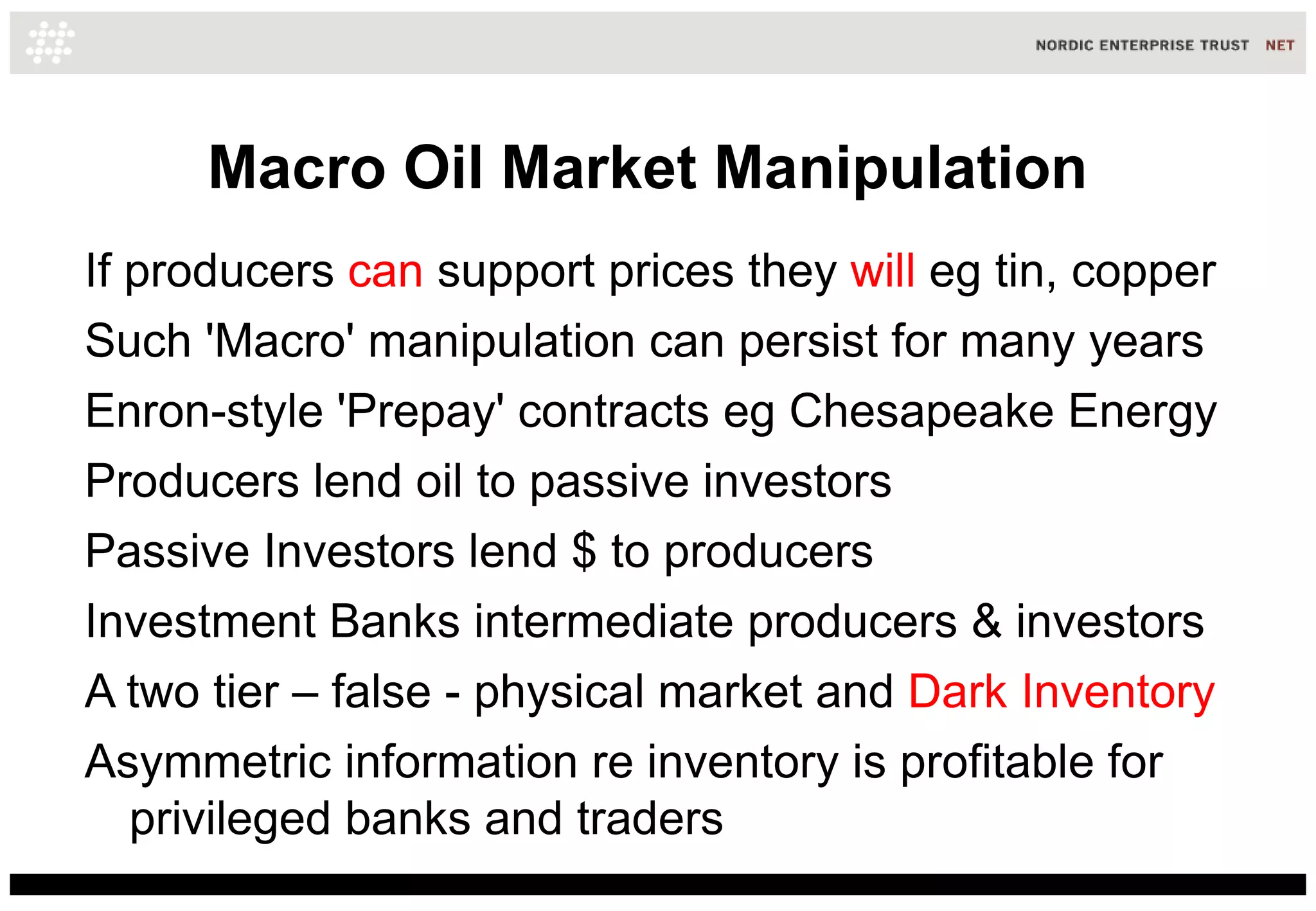 Macro Oil Market Manipulation
If producers can support prices they will eg tin, copper
Such 'Macro' manipulation can persist for many years
Enron-style 'Prepay' contracts eg Chesapeake Energy
Producers lend oil to passive investors
Passive Investors lend $ to producers
Investment Banks intermediate producers & investors
A two tier – false - physical market and Dark Inventory
Asymmetric information re inventory is profitable for
   privileged banks and traders
 