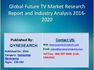Global Future TV Market Research
Report and Industry Analysis 2016-
2020
Published By:
QYRESEARCH
Published On : 2016
Category: Consumer
Electronics
Pages : 130-180
Contact US:
Web: www.qyresearchreports.com
Email: sales@qyresearchreports.com
Toll Free : 866-997-4948 (USA-
CANADA)
 