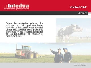 Alcance
Cubre las materias primas, los
aditivos y el procesamiento,
además de las condiciones sociales
de los trabajadores de la planta de
alimentos y las responsabilidades
de los productores en relación al
medio ambiente.
Global GAP
 