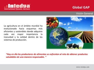 Global GAP
Visión General
La agricultura en el ámbito mundial ha
evolucionado hacia esquemas más
eficientes y sostenibles donde adquiere
cada vez mayor importancia la
inocuidad y la calidad dentro de los
sistemas de producción.
“Hoy en día los productores de alimentos se enfrentan al reto de obtener productos
saludables de una manera responsable. “
 