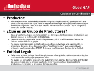 • Productor:
– Persona (individuo) o sociedad (unipersonal o grupo de productores) que representa a la
producción de productos y que tiene la responsabilidad legal de los productos vendidos por
esa empresa agrícola. OPCIÓN 1 (con Sistema de Gestión de la Calidad “No es obligatorio
tener una ISO 9K” o sin el)
• ¿Qué es un Grupo de Productores?
– Es un grupo formado por productores (con sus Correspondientes áreas de producción) que
desean obtener la certificación de GlobalGap.
– La estructura del grupo debe permitir la puesta en práctica del Sistema de Gestión de
Calidad a nivel de todo el grupo.
– No es una explotación con múltiples sitios, donde un individuo o una organización es
propietaria de varias áreas de producción o “establecimientos”, que no constituyen
entidades legales separadas. OPCIÓN 2 siempre con Sistema de Gestión de la Calidad.
• Entidad Legal:
– Debe tener el derecho legal de cultivar y/o comercializar y poder celebrar contratos legales
con los miembros del grupo y representarlos.
– No puede ser consultora, organismo no-gubernamental, agencia de desarrollo, distribuidor
de agroquímicos, etc. La entidad legal debe tener responsabilidad directa sobre la
producción, el manejo y la propiedad de los productos.
Opciones de Certificación
Global GAP
 
