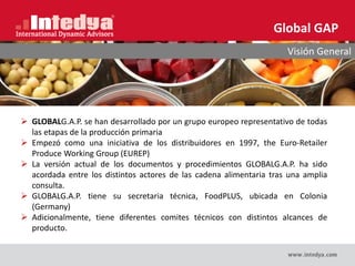 Global GAP
Visión General
 GLOBALG.A.P. se han desarrollado por un grupo europeo representativo de todas
las etapas de la producción primaria
 Empezó como una iniciativa de los distribuidores en 1997, the Euro-Retailer
Produce Working Group (EUREP)
 La versión actual de los documentos y procedimientos GLOBALG.A.P. ha sido
acordada entre los distintos actores de las cadena alimentaria tras una amplia
consulta.
 GLOBALG.A.P. tiene su secretaria técnica, FoodPLUS, ubicada en Colonia
(Germany)
 Adicionalmente, tiene diferentes comites técnicos con distintos alcances de
producto.
 
