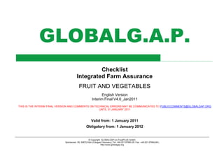 © Copyright: GLOBALGAP c/o FoodPLUS GmbH,
Spichernstr. 55, 50672 Köln (Cologne) Germany | Tel: +49-221-57993-25; Fax: +49-221-57993-89 |
http://www.globalgap.org
GLOBALG.A.P.
Checklist
Integrated Farm Assurance
FRUIT AND VEGETABLES
English Version
Interim Final V4.0_Jan2011
THIS IS THE INTERIM FINAL VERSION AND COMMENTS ON TECHNICAL ERRORS MAY BE COMMUNICATED TO PUBLICCOMMENTS@GLOBALGAP.ORG
UNTIL 31 JANUARY 2011
Valid from: 1 January 2011
Obligatory from: 1 January 2012
 