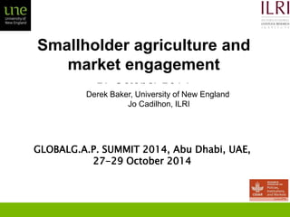 Smallholder agriculture and 
market engagement 
27 October 2014 
Derek Baker, University of New England 
Jo Cadilhon, ILRI 
GLOBALG.A.P. SUMMIT 2014, Abu Dhabi, UAE, 
27-29 October 2014 
 