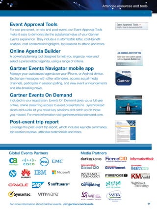 11For more information about Gartner events, visit gartner.com/events.
Event Approval Tools
For use pre-event, on-site and post-event, our Event Approval Tools
make it easy to demonstrate the substantial value of your Gartner
Events experience. They include a customizable letter, cost-benefit
analysis, cost optimization highlights, top reasons to attend and more.
Online Agenda Builder
A powerful planning tool designed to help you organize, view and
select a personalized agenda, using a range of criteria.
Gartner Events Navigator mobile app
Manage your customized agenda on your iPhone, or Android device.
Exchange messages with other attendees, access social media
channels, participate in session polling, and view event announcements
and late-breaking news.
Gartner Events On Demand
Included in your registration, Events On Demand gives you a full year
of free, online streaming access to event presentations. Synchronized
slides and audio let you revisit key sessions and catch up on those
you missed. For more information visit gartnereventsondemand.com.
Post-event trip report
Leverage the post-event trip report, which includes keynote summaries,
top session reviews, attendee testimonials and more.
Attendee resources and tools
Global Events Partners Media Partners
FierceCIOTHE EXECUTIVE IT MANAGEMENT BRIEFING
 
