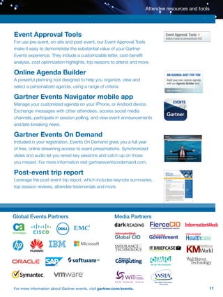 11For more information about Gartner events, visit gartner.com/events.
Event Approval Tools
For use pre-event, on-site and post-event, our Event Approval Tools
make it easy to demonstrate the substantial value of your Gartner
Events experience. They include a customizable letter, cost-benefit
analysis, cost optimization highlights, top reasons to attend and more.
Online Agenda Builder
A powerful planning tool designed to help you organize, view and
select a personalized agenda, using a range of criteria.
Gartner Events Navigator mobile app
Manage your customized agenda on your iPhone, or Android device.
Exchange messages with other attendees, access social media
channels, participate in session polling, and view event announcements
and late-breaking news.
Gartner Events On Demand
Included in your registration, Events On Demand gives you a full year
of free, online streaming access to event presentations. Synchronized
slides and audio let you revisit key sessions and catch up on those
you missed. For more information visit gartnereventsondemand.com.
Post-event trip report
Leverage the post-event trip report, which includes keynote summaries,
top session reviews, attendee testimonials and more.
Attendee resources and tools
Global Events Partners Media Partners
FierceCIOTHE EXECUTIVE IT MANAGEMENT BRIEFING
 