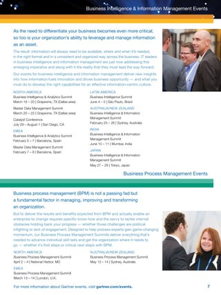 7For more information about Gartner events, visit gartner.com/events.
Business Intelligence  Information Management Events
As the need to differentiate your business becomes even more critical,
so too is your organization’s ability to leverage and manage information
as an asset.
The result: information will always need to be available, where and when it’s needed,
in the right format and in a consistent and organized way across the business. IT leaders
in business intelligence and information management are just now addressing this
emerging imperative and along with it the reality that they must lead the way forward.
Our events for business intelligence and information management deliver new insights
into how information fuels innovation and drives business opportunity — and what you
must do to develop the right capabilities for an effective information-centric culture.
Business Process Management Events
Business process management (BPM) is not a passing fad but
a fundamental factor in managing, improving and transforming
an organization.
But to deliver the results and benefits expected from BPM and actually enable an
enterprise to change requires specific know-how and the savvy to tackle internal
obstacles holding back your progress — whether those challenges are political
infighting or lack of engagement. Designed to help process experts gain game-changing
momentum, our Business Process Management Summits deliver everything that’s
needed to advance individual skill sets and get the organization where it needs to
go — whether it’s first steps or critical next steps with BPM.
NORTH AMERICA
Business Intelligence  Analytics Summit
March 18 – 20 | Grapevine, TX (Dallas area)
Master Data Management Summit
March 20 – 22 | Grapevine, TX (Dallas area)
Catalyst Conference
July 29 – August 1 | San Diego, CA
EMEA
Business Intelligence  Analytics Summit
February 5 – 7 | Barcelona, Spain
Master Data Management Summit
February 7 – 8 | Barcelona, Spain
LATIN AMERICA
Business Intelligence Summit
June 4 – 5 | São Paulo, Brazil
AUSTRALIA/NEW ZEALAND
Business Intelligence  Information
Management Summit
February 25 – 26 | Sydney, Australia
INDIA
Business Intelligence  Information
Management Summit
June 10 – 11 | Mumbai, India
JAPAN
Business Intelligence  Information 		
Management Summit
May 27 – 28 | Tokyo, Japan
NORTH AMERICA
Business Process Management Summit
April 2 – 4 | National Harbor, MD
EMEA
Business Process Management Summit
March 13 – 14 | London, U.K.
AUSTRALIA/NEW ZEALAND
Business Process Management Summit
May 13 – 14 | Sydney, Australia
 