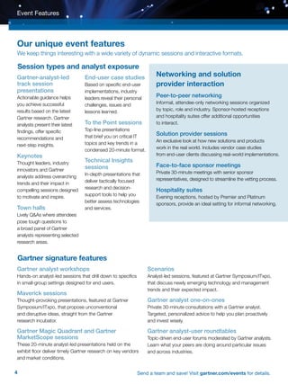 4 Send a team and save! Visit gartner.com/events for details.
Gartner-analyst-led
track session
presentations
Actionable guidance helps
you achieve successful
results based on the latest
Gartner research. Gartner
analysts present their latest
findings, offer specific
recommendations and
next-step insights.
Keynotes
Thought leaders, industry
innovators and Gartner
analysts address overarching
trends and their impact in
compelling sessions designed
to motivate and inspire.
Town halls
Lively QAs where attendees
pose tough questions to
a broad panel of Gartner
analysts representing selected
research areas.
End-user case studies
Based on specific end-user
implementations, industry
leaders reveal their personal
challenges, issues and
lessons learned.
To the Point sessions
Top-line presentations
that brief you on critical IT
topics and key trends in a
condensed 20-minute format.
Technical Insights
sessions
In-depth presentations that
deliver tactically focused
research and decision-
support tools to help you
better assess technologies
and services.
Event Features
Networking and solution
provider interaction
Peer-to-peer networking
Informal, attendee-only networking sessions organized
by topic, role and industry. Sponsor-hosted receptions
and hospitality suites offer additional opportunities
to interact.
Solution provider sessions
An exclusive look at how new solutions and products
work in the real world. Includes vendor case studies
from end-user clients discussing real-world implementations.
Face-to-face sponsor meetings
Private 30-minute meetings with senior sponsor
representatives, designed to streamline the vetting process.
Hospitality suites
Evening receptions, hosted by Premier and Platinum
sponsors, provide an ideal setting for informal networking.
Gartner analyst workshops
Hands-on analyst-led sessions that drill down to specifics
in small-group settings designed for end users.
Maverick sessions
Thought-provoking presentations, featured at Gartner
Symposium/ITxpo, that propose unconventional
and disruptive ideas, straight from the Gartner
research incubator.
Gartner Magic Quadrant and Gartner
MarketScope sessions
These 20-minute analyst-led presentations held on the
exhibit floor deliver timely Gartner research on key vendors
and market conditions.
Scenarios
Analyst-led sessions, featured at Gartner Symposium/ITxpo,
that discuss newly emerging technology and management
trends and their expected impact.
Gartner analyst one-on-ones
Private 30-minute consultations with a Gartner analyst.
Targeted, personalized advice to help you plan proactively
and invest wisely.
Gartner analyst-user roundtables
Topic-driven end-user forums moderated by Gartner analysts.
Learn what your peers are doing around particular issues
and across industries.
Our unique event features
We keep things interesting with a wide variety of dynamic sessions and interactive formats.
Session types and analyst exposure
Gartner signature features
 