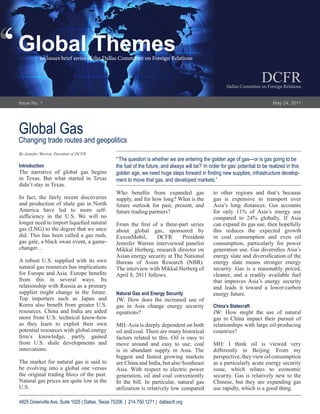 ‘
‘   Global Themes
               an issues brief series of the Dallas Committee on Foreign Relations


                                                                                                                                DCFR
                                                                                                              Dallas Committee on Foreign Relations


    Issue No. 1                                                                                                                       May 24, 2011




    Global Gas
    Changing trade routes and geopolitics
    By Jennifer Warren, President of DCFR
                                                     “‘The question is whether we are entering the golden age of gas—or is gas going to be
    Introduction                                     the fuel of the future, and always will be?’ In order for gas’ potential to be realized in this
    The narrative of global gas begins               golden age, we need huge steps forward in finding new supplies, infrastructure develop-
    in Texas. But what started in Texas              ment to move that gas, and developed markets.”
    didn’t stay in Texas.
                                                     Who benefits from expanded gas                    to other regions and that’s because
    In fact, the fairly recent discoveries           supply, and for how long? What is the             gas is expensive to transport over
    and production of shale gas in North             future outlook for past, present, and             Asia’s long distances. Gas accounts
    America have led to more self-                   future trading partners?                          for only 11% of Asia’s energy use
    sufficiency in the U.S. We will no                                                                 compared to 24% globally. If Asia
    longer need to import liquefied natural          From the first of a three-part series             can expand its gas use, then hopefully
    gas (LNG) to the degree that we once             about global gas, sponsored by                    this reduces the expected growth
    did. This has been called a gas rush,            ExxonMobil,       DCFR      President             in coal consumption and even oil
    gas gale, a black swan event, a game-            Jennifer Warren interviewed panelist              consumption, particularly for power
    changer…                                         Mikkal Herberg, research director on              generation use. Gas diversifies Asia’s
                                                     Asian energy security at The National             energy slate and diversification of the
    A robust U.S. supplied with its own              Bureau of Asian Research (NBR).                   energy slate means stronger energy
    natural gas resources has implications           The interview with Mikkal Herberg of              security. Gas is a reasonably priced,
    for Europe and Asia. Europe benefits             April 8, 2011 follows.                            cleaner, and a readily available fuel
    from this in several ways. Its                                                                     that improves Asia’s energy security
    relationship with Russia as a primary                                                              and leads it toward a lower-carbon
    supplier might change in the future.             Natural Gas and Energy Security                   energy future.
    Top importers such as Japan and                  JW: How does the increased use of
    Korea also benefit from greater U.S.             gas in Asia change energy security                China’s Statecraft
    resources. China and India are aided             equations?                                        JW: How might the use of natural
    more from U.S. technical know-how                                                                  gas in China impact their pursuit of
    as they learn to exploit their own               MH: Asia is deeply dependent on both              relationships with large oil-producing
    potential resources with global energy           oil and coal. There are many historical           countries?
    firm’s knowledge, partly gained                  factors related to this. Oil is easy to
    from U.S. shale developments and                 move around and easy to use; coal                 MH: I think oil is viewed very
    innovations.                                     is in abundant supply in Asia. The                differently in Beijing. From my
                                                     biggest and fastest growing markets               perspective, they view oil consumption
    The market for natural gas is said to            are China and India, but also Southeast           as a particularly acute energy security
    be evolving into a global one versus             Asia. With respect to electric power              issue, which relates to economic
    the original trading blocs of the past.          generation, oil and coal conveniently             security. Gas is relatively new to the
    Natural gas prices are quite low in the          fit the bill. In particular, natural gas          Chinese, but they are expanding gas
    U.S.                                             utilization is relatively low compared            use rapidly, which is a good thing.

    4925 Greenville Ave, Suite 1025 | Dallas, Texas 75206 | 214.750.1271 | dallascfr.org
 