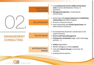 • Long professional record in different functional
               FUNCTIONAL       areas: business development, finance, IT,
                                operations.
                EXPERTISE
                              • Management expertise in multinational
                                environments.

                              • Senior team with proven experience in establishing
                                relationships with different agents.
              RELATIONSHIP    • Presence in business forums.
                              • Close relationship with Private Equity funds and
                                other financial institutions.


                              • Full involvement of partners and directors in the
                                project execution.
              TAILOR-MADE     • End-to-end Project Management.
MANAGEMENT                    • Third parties coordination (legal, audit, technology
CONSULTING                      partners, ...).

                              • Unique organization.
                              • Market intelligence, market research.
             INTERNATIONAL    • Links with Industry Groups in more than 30
                     VISION     countries.
                              • Leading external advisors.
 