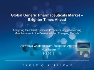 Global Generic Pharmaceuticals Market –
         Brighter Times Ahead

 Analyzing the Global Business Prospects for Generic Drug
  Manufacturers in the Developed and Emerging Markets



       Aiswariya Chidambaram, Research Analyst
                      Healthcare
                       9.2.2012
 