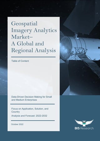 1
All rights reserved at BIS Research Inc.
G
l
o
b
a
l
G
e
o
s
p
a
t
i
a
l
I
m
a
g
e
r
y
A
n
a
l
y
t
i
c
s
M
a
r
k
e
t
October 2022
Geospatial
Imagery Analytics
Market–
A Global and
Regional Analysis
Focus on Application, Solution, and
Country
Analysis and Forecast: 2022-2032
Data-Driven Decision Making for Small
and Medium Enterprises
Table of Content
 