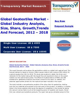 REPORT DESCRIPTION
Global Geotextiles Market - Global Industry Analysis, Size, Share, Growth,Trends
And Forecast, 2012 – 2018
The report forecasts and analyzes the geotextiles market on a global and regional level. The
forecast demand is based on volume (million square meters) and revenue (USD million) for
a period ranging from 2012 to 2018. The study also explores in detail, the drivers and
restraints for the market along with the impact they are expected to have on the overall
market over the said forecast period. The effects of implementation of MARV and CBR
standards for geotextile production have been covered in the report. In addition, the
potential opportunities present for the market have been included in the report.
The study includes a comprehensive analysis of the value chain for geotextiles, starting
from the raw materials procurement to the end-users of this product. In addition, it includes
Porter’s five forces analysis which gives the degree of competition in the market by taking
into account various factors such as the bargaining power of suppliers and buyers, threat
from new entrants and substitute products. The report also gives a detailed account of the
Transparency Market Research
Global Geotextiles Market -
Global Industry Analysis,
Size, Share, Growth,Trends
And Forecast, 2012 – 2018
Single User License: US $ 4595
Multi User License: US $ 7595
Corporate User License: US $ 10595
Buy Now
Request Sample
Published Date: APR 2013
103 Pages Report
 