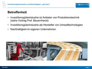 Investitionsgüterindustrie und Nachhaltigkeit – geht das?
Betroffenheit
• Investitionsgüterindustrie ist Anbieter von Produktionstechnik
(siehe Vortrag Prof. Bauernhansl)
• Investitionsgüterindustrie als Hersteller von Umwelttechnologien
• Nachhaltigkeit im eigenen Unternehmen
Folie 316.07.2013
 