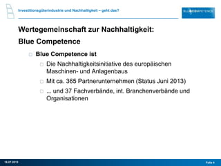 Investitionsgüterindustrie und Nachhaltigkeit – geht das?
Wertegemeinschaft zur Nachhaltigkeit:
Blue Competence
Blue Competence ist
Die Nachhaltigkeitsinitiative des europäischen
Maschinen- und Anlagenbaus
Mit ca. 365 Partnerunternehmen (Status Juni 2013)
... und 37 Fachverbände, int. Branchenverbände und
Organisationen
Folie 416.07.2013
 