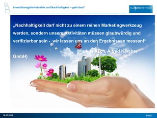 „Nachhaltigkeit darf nicht zu einem reinen Marketingwerkzeug
werden, sondern unsere Aktivitäten müssen glaubwürdig und
verifizierbar sein - wir lassen uns an den Ergebnissen messen!“
(Markus Asch, Alfred Kärcher
GmbH)
Investitionsgüterindustrie und Nachhaltigkeit – geht das?
Folie 716.07.2013
 