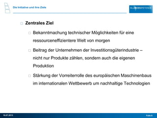 Folie 816.07.2013
Zentrales Ziel
Bekanntmachung technischer Möglichkeiten für eine
ressourceneffizientere Welt von morgen
Beitrag der Unternehmen der Investitionsgüterindustrie –
nicht nur Produkte zählen, sondern auch die eigenen
Produktion
Stärkung der Vorreiterrolle des europäischen Maschinenbaus
im internationalen Wettbewerb um nachhaltige Technologien
Die Initiative und ihre Ziele
 