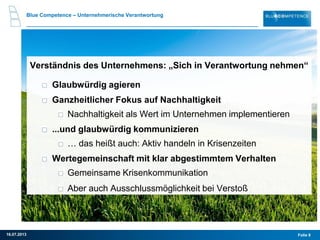 Folie 916.07.2013
Blue Competence – Unternehmerische Verantwortung
Verständnis des Unternehmens: „Sich in Verantwortung nehmen“
Glaubwürdig agieren
Ganzheitlicher Fokus auf Nachhaltigkeit
Nachhaltigkeit als Wert im Unternehmen implementieren
...und glaubwürdig kommunizieren
… das heißt auch: Aktiv handeln in Krisenzeiten
Wertegemeinschaft mit klar abgestimmtem Verhalten
Gemeinsame Krisenkommunikation
Aber auch Ausschlussmöglichkeit bei Verstoß
 