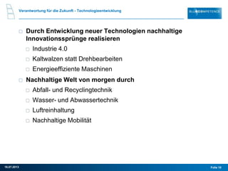 Verantwortung für die Zukunft - Technologieentwicklung
Durch Entwicklung neuer Technologien nachhaltige
Innovationssprünge realisieren
Industrie 4.0
Kaltwalzen statt Drehbearbeiten
Energieeffiziente Maschinen
Nachhaltige Welt von morgen durch
Abfall- und Recyclingtechnik
Wasser- und Abwassertechnik
Luftreinhaltung
Nachhaltige Mobilität
Folie 1016.07.2013
 