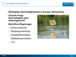 Nachhaltigkeit ohne Ordnungsrecht?
Wichtigstes Nachhaltigkeitsziel in Europa: Klimaschutz
Zentrale Frage:
Nachhaltigkeit ohne
Ordnungsrecht?
Betroffene Regelungen
Emissionshandel
Ökodesign-Richtlinie
Energieeffizienzlabel
Abfallrahmenrichtlinie
u.W.
Folie 1416.07.2013
 