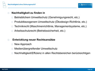 Nachhaltigkeit ohne Ordnungsrecht?
Nachhaltigkeit zu finden in
Betrieblichem Umweltschutz (Genehmigungsrecht, etc.)
Produktbezogenem Umweltschutz (Ökodesign-Richtlinie, etc.)
Technikrecht (Maschinenrichtlinie, Managementsysteme, etc.)
Arbeitsschutzrecht (Betriebssicherheit, etc.)
Entwicklung neuer Rechtsansätze
New Approach
Medienübergreifender Umweltschutz
Nachhaltigkeit/Effizienz in allen Rechtsbereichen berücksichtigen
Folie 1616.07.2013
 