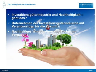 Die Leitfragen der nächsten Minuten
• Investitionsgüterindustrie und Nachhaltigkeit –
geht das?
• Unternehmen der Investitionsgüterindustrie mit
Verantwortung für die Zukunft?
• Nachhaltiges Wirtschaften ohne rechtliche
Vorgaben?
Folie 216.07.2013
 