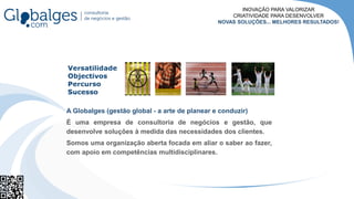 A Globalges (gestão global - a arte de planear e conduzir)
É uma empresa de consultoria de negócios e gestão, que
desenvolve soluções à medida das necessidades dos clientes.
Somos uma organização aberta focada em aliar o saber ao fazer,
com apoio em competências multidisciplinares.
INOVAÇÃO PARA VALORIZAR
CRIATIVIDADE PARA DESENVOLVER
NOVAS SOLUÇÕES... MELHORES RESULTADOS!
 