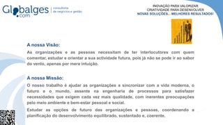 A nossa Visão:
As organizações e as pessoas necessitam de ter interlocutores com quem
comentar, estudar e orientar a sua actividade futura, pois já não se pode ir ao sabor
do vento, apenas por mera intuição.
A nossa Missão:
O nosso trabalho é ajudar as organizações a sincronizar com a vida moderna, o
futuro e o mundo, assente na engenharia de processos para satisfazer
necessidades que exigem cada vez mais qualidade, com inerentes preocupações
pelo meio ambiente e bem-estar pessoal e social.
Estudar as opções de futuro das organizações e pessoas, coordenando a
planificação do desenvolvimento equilibrado, sustentado e, coerente.
INOVAÇÃO PARA VALORIZAR
CRIATIVIDADE PARA DESENVOLVER
NOVAS SOLUÇÕES... MELHORES RESULTADOS!
 