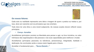Os nossos Valores:
Cada acto ou realidade representa uma ideia e imagem de quem o pratica ou realiza e, por
isso, deve ser coerente com os princípios que nos orientam.
Tudo deve ter uma ética e uma moral subjacente. As nossas acções devem reflectir esses
princípios.
• Crença - Acreditar
Acreditamos (princípios sociais) na liberdade para pensar e agir, na livre iniciativa, no valor
intrínseco das organizações e das pessoas e nas suas capacidades para melhorar e mudar.
Acreditamos (princípios pessoais) na tolerância, perseverança, integridade, lealdade e
dedicação. As convicções serão o nosso maior legado para o futuro.
Acreditar é fundamental para … "Nunca Desistir..."
INOVAÇÃO PARA VALORIZAR
CRIATIVIDADE PARA DESENVOLVER
NOVAS SOLUÇÕES... MELHORES RESULTADOS!
 