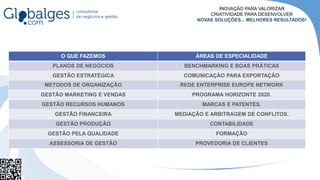 O QUE FAZEMOS ÁREAS DE ESPECIALIDADE
PLANOS DE NEGÓCIOS BENCHMARKING E BOAS PRÁTICAS
GESTÃO ESTRATÉGICA COMUNICAÇÃO PARA EXPORTAÇÃO
METODOS DE ORGANIZAÇÃO REDE ENTERPRISE EUROPE NETWORK
GESTÃO MARKETING E VENDAS PROGRAMA HORIZONTE 2020.
GESTÃO RECURSOS HUMANOS MARCAS E PATENTES.
GESTÃO FINANCEIRA MEDIAÇÃO E ARBITRAGEM DE CONFLITOS.
GESTÃO PRODUÇÃO CONTABILIDADE
GESTÃO PELA QUALIDADE FORMAÇÃO
ASSESSORIA DE GESTÃO PROVEDORIA DE CLIENTES
INOVAÇÃO PARA VALORIZAR
CRIATIVIDADE PARA DESENVOLVER
NOVAS SOLUÇÕES... MELHORES RESULTADOS!
 