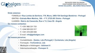 Onde estamos:
•TONDELA • Rua Lomba da Senhora, 179, Muna, 3465-154 Santiago Besteiros - Portugal
•SINTRA • Estrada Mem Martins, 166 – 1º F, 2725-381 Sintra - Portugal
•LUANDA • Bairro do Cassenda, Rua n.º 8, Casa 59 - Angola
Os nossos contactos:
• T. +351 968 331 733
• T. +244 929 223 517
• F. +351 219 205 938
• E-mail: info@globalges.com
Os nossos parceiros:
• Contabilidade - Gestec, Lda (Portugal) + Contamais, Lda (Angola)
• Formação - ForCerebrus, Lda
• Mediação e Arbitragem - Arbimed ®
• Internacionalização - Porexpor ®
INOVAÇÃO PARA VALORIZAR
CRIATIVIDADE PARA DESENVOLVER
NOVAS SOLUÇÕES... MELHORES RESULTADOS!
 