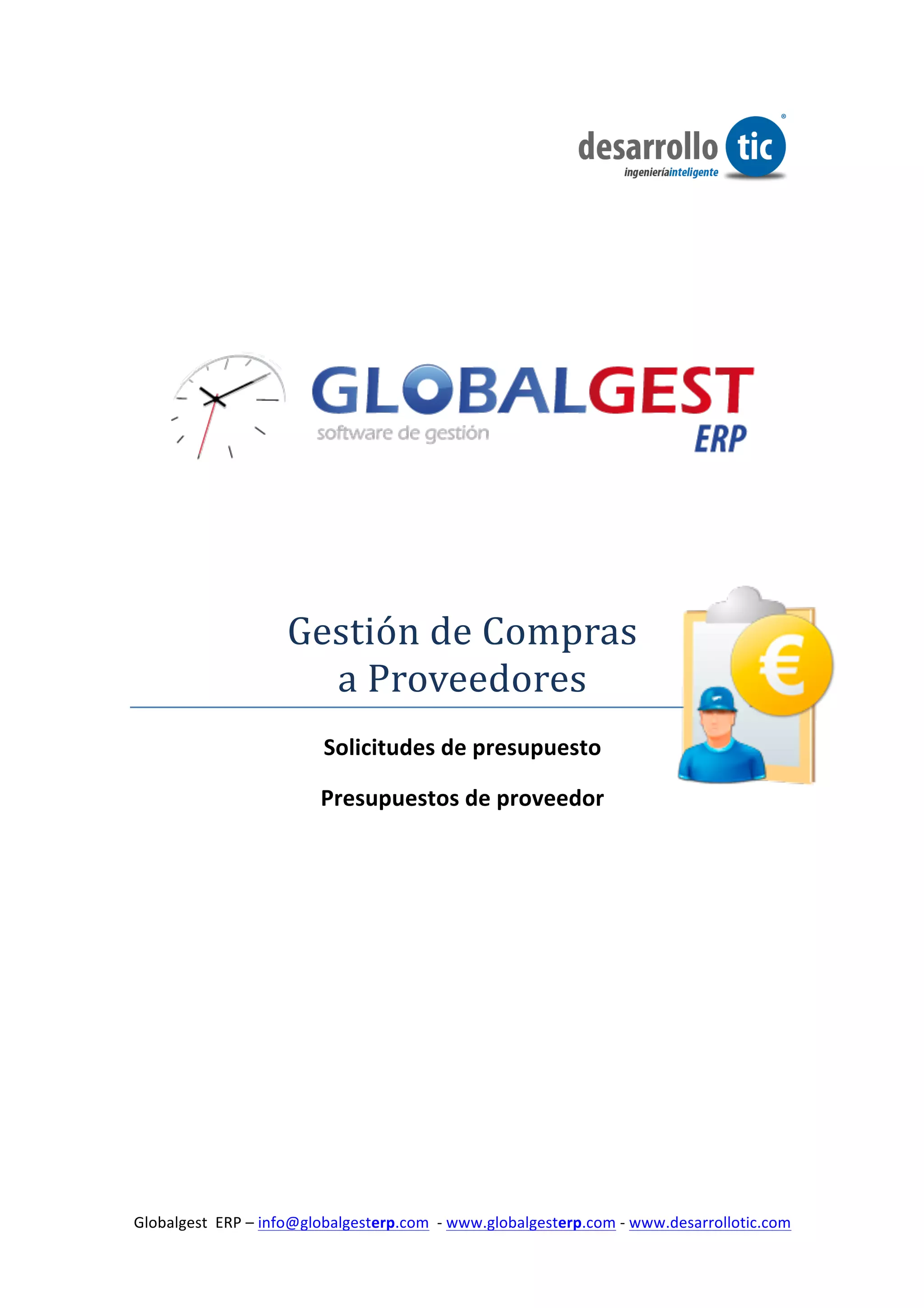  

	
  

	
  

	
  

	
  

	
  




                                                                                                                          	
  

	
  

	
  

	
  


                              Gestión	
  de	
  Compras	
  
                                a	
  Proveedores	
  
                                     Solicitudes	
  de	
  presupuesto	
  

                                    Presupuestos	
  de	
  proveedor	
  
	
  

	
  

	
  

	
  

	
                                         	
  




  Globalgest	
  	
  ERP	
  –	
  info@globalgesterp.com	
  	
  -­‐	
  www.globalgesterp.com	
  -­‐	
  www.desarrollotic.com	
  	
  
	
  
 