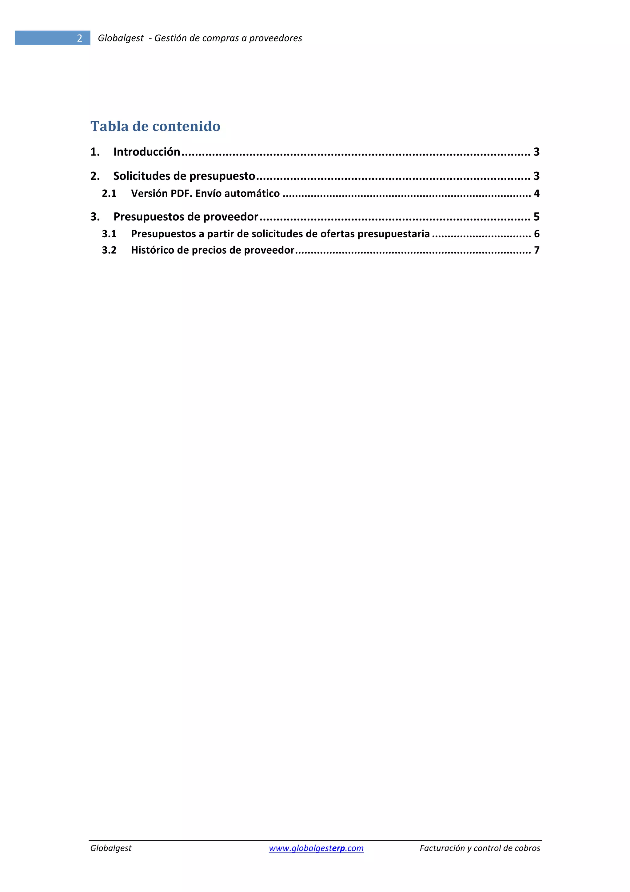2	
            Globalgest	
  	
  -­‐	
  Gestión	
  de	
  compras	
  a	
  proveedores	
  
        	
                                                                                                                                                       	
  


        	
  


        Tabla	
  de	
  contenido	
  
        1.	
   Introducción	
  .......................................................................................................	
  3	
  
        2.	
   Solicitudes	
  de	
  presupuesto	
  .................................................................................	
  3	
  
             2.1	
   Versión	
  PDF.	
  Envío	
  automático	
  ................................................................................	
  4	
  

        3.	
   Presupuestos	
  de	
  proveedor	
  ................................................................................	
  5	
  
             3.1	
   Presupuestos	
  a	
  partir	
  de	
  solicitudes	
  de	
  ofertas	
  presupuestaria	
  ................................	
  6	
  
             3.2	
   Histórico	
  de	
  precios	
  de	
  proveedor	
  ............................................................................	
  7	
  
        	
  

        	
                                                        	
  




        Globalgest	
                                                      	
  www.globalgesterp.com	
  	
  	
      Facturación	
  y	
  control	
  de	
  cobros	
  
 