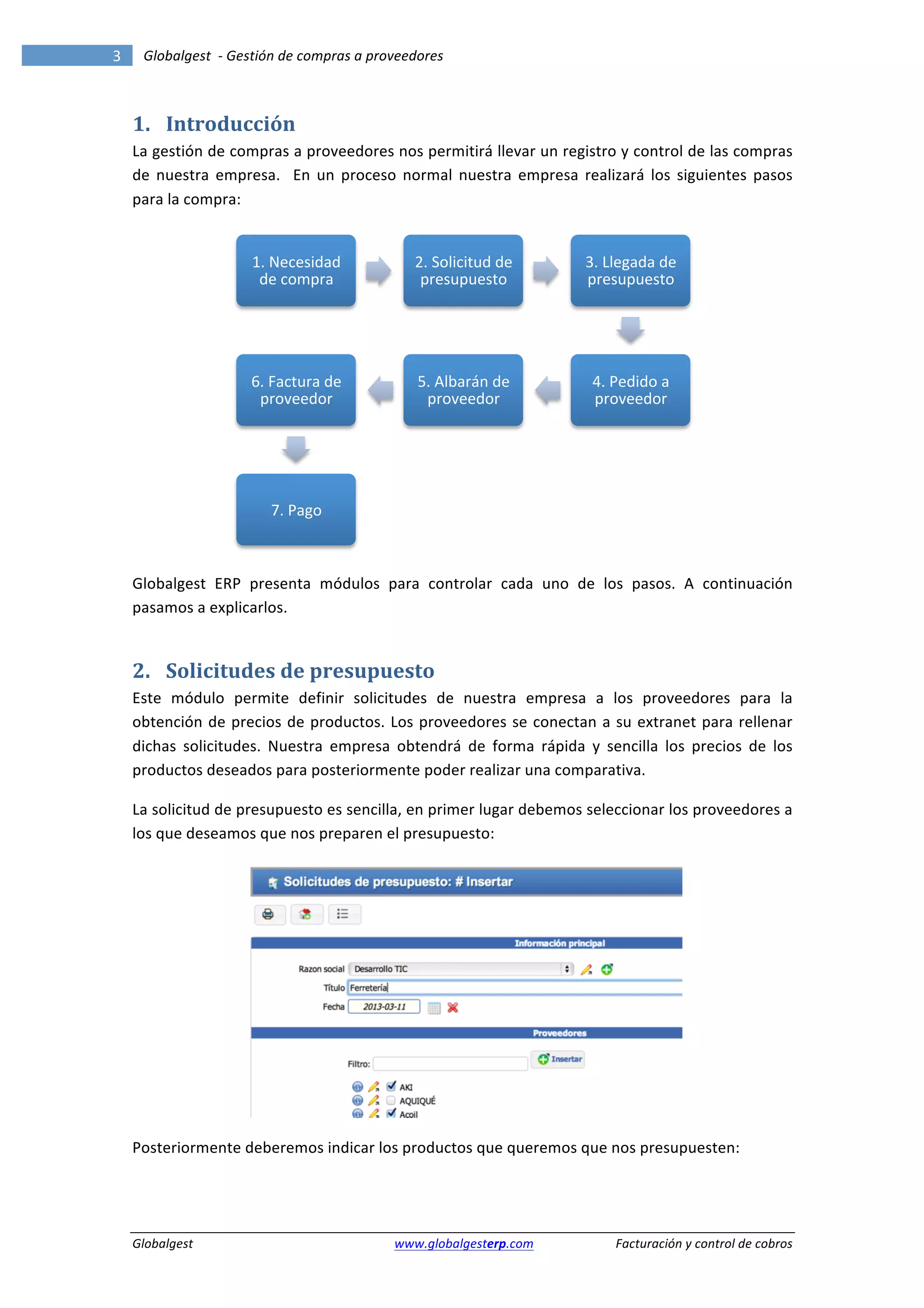 3	
            Globalgest	
  	
  -­‐	
  Gestión	
  de	
  compras	
  a	
  proveedores	
  
        	
                                                                                                                                                             	
  


        1. Introducción	
  
        La	
  gestión	
  de	
  compras	
  a	
  proveedores	
  nos	
  permitirá	
  llevar	
  un	
  registro	
  y	
  control	
  de	
  las	
  compras	
  
        de	
   nuestra	
   empresa.	
   	
   En	
   un	
   proceso	
   normal	
   nuestra	
   empresa	
   realizará	
   los	
   siguientes	
   pasos	
  
        para	
  la	
  compra:	
  


                                         1.	
  Necesidad	
                      2.	
  Solicitud	
  de	
           3.	
  Llegada	
  de	
  
                                          de	
  compra	
                         presupuesto	
  	
                presupuesto	
  




                                        6.	
  Factura	
  de	
                   5.	
  Albarán	
  de	
              4.	
  Pedido	
  a	
  
                                         proveedor	
                             proveedor	
                       proveedor	
  




                                             7.	
  Pago	
  

                                                                                                                                                   	
  

        Globalgest	
   ERP	
   presenta	
   módulos	
   para	
   controlar	
   cada	
   uno	
   de	
   los	
   pasos.	
   A	
   continuación	
  
        pasamos	
  a	
  explicarlos.	
  


        2. Solicitudes	
  de	
  presupuesto	
  
        Este	
   módulo	
   permite	
   definir	
   solicitudes	
   de	
   nuestra	
   empresa	
   a	
   los	
   proveedores	
   para	
   la	
  
        obtención	
   de	
   precios	
   de	
   productos.	
   Los	
   proveedores	
   se	
   conectan	
   a	
   su	
   extranet	
   para	
   rellenar	
  
        dichas	
   solicitudes.	
   Nuestra	
   empresa	
   obtendrá	
   de	
   forma	
   rápida	
   y	
   sencilla	
   los	
   precios	
   de	
   los	
  
        productos	
  deseados	
  para	
  posteriormente	
  poder	
  realizar	
  una	
  comparativa.	
  

        La	
  solicitud	
  de	
  presupuesto	
  es	
  sencilla,	
  en	
  primer	
  lugar	
  debemos	
  seleccionar	
  los	
  proveedores	
  a	
  
        los	
  que	
  deseamos	
  que	
  nos	
  preparen	
  el	
  presupuesto:	
  




                                                                                                                                            	
  

        Posteriormente	
  deberemos	
  indicar	
  los	
  productos	
  que	
  queremos	
  que	
  nos	
  presupuesten:	
  




        Globalgest	
                                                      	
  www.globalgesterp.com	
  	
  	
            Facturación	
  y	
  control	
  de	
  cobros	
  
 