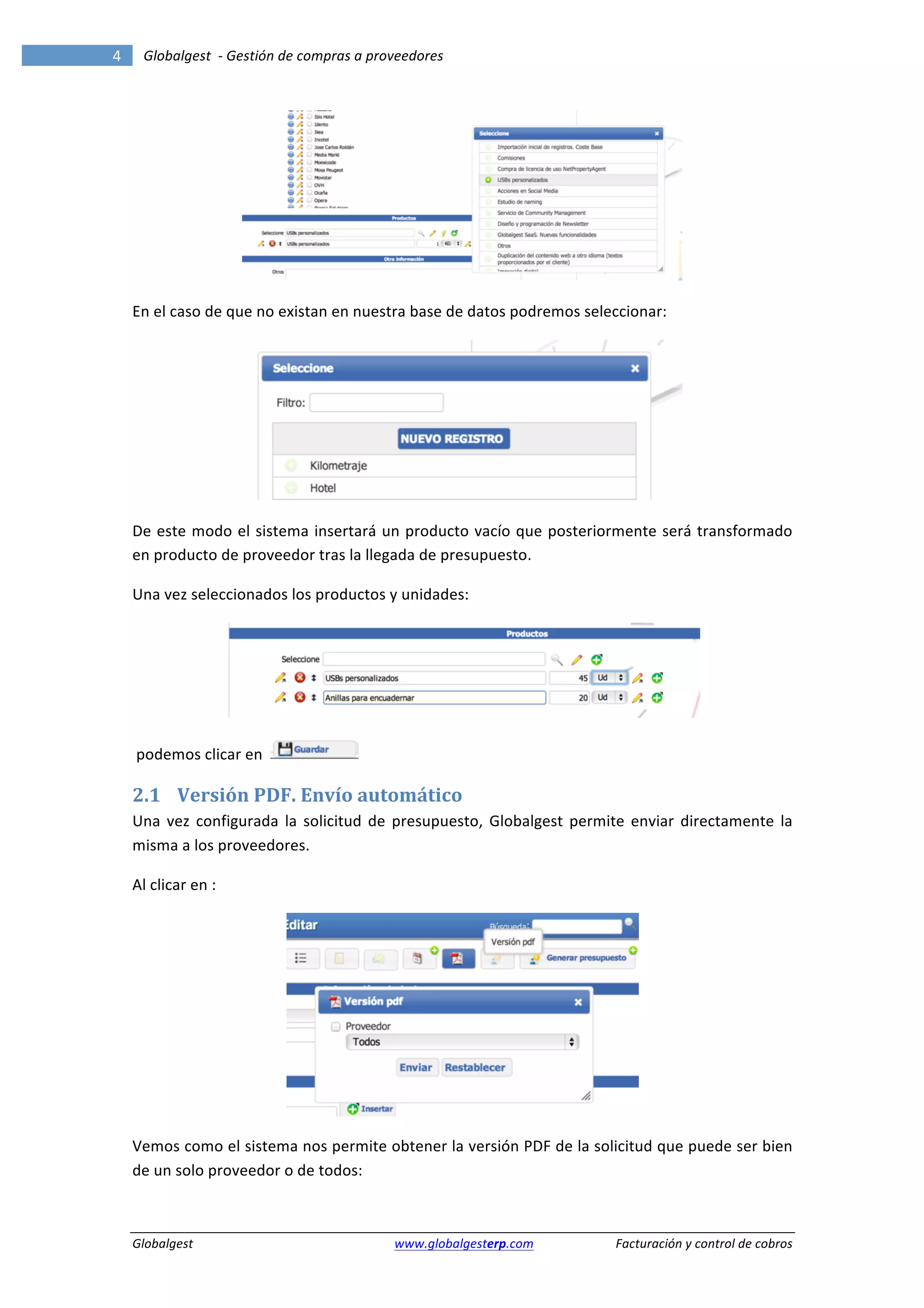 4	
            Globalgest	
  	
  -­‐	
  Gestión	
  de	
  compras	
  a	
  proveedores	
  
        	
                                                                                                                                                      	
  




                                                                                                                                   	
  

        En	
  el	
  caso	
  de	
  que	
  no	
  existan	
  en	
  nuestra	
  base	
  de	
  datos	
  podremos	
  seleccionar:	
  




                                                                                                                                   	
  

        De	
  este	
  modo	
  el	
  sistema	
  insertará	
  un	
  producto	
  vacío	
  que	
  posteriormente	
  será	
  transformado	
  
        en	
  producto	
  de	
  proveedor	
  tras	
  la	
  llegada	
  de	
  presupuesto.	
  	
  	
  

        Una	
  vez	
  seleccionados	
  los	
  productos	
  y	
  unidades:	
  




                                                                                                                                          	
  

        	
  podemos	
  clicar	
  en	
  	
                         	
  

        2.1 Versión	
  PDF.	
  Envío	
  automático	
  
        Una	
   vez	
   configurada	
   la	
   solicitud	
   de	
   presupuesto,	
   Globalgest	
   permite	
   enviar	
   directamente	
   la	
  
        misma	
  a	
  los	
  proveedores.	
  	
  

        Al	
  clicar	
  en	
  :	
  




                                                                                                                       	
  

        Vemos	
  como	
  el	
  sistema	
  nos	
  permite	
  obtener	
  la	
  versión	
  PDF	
  de	
  la	
  solicitud	
  que	
  puede	
  ser	
  bien	
  
        de	
  un	
  solo	
  proveedor	
  o	
  de	
  todos:	
  



        Globalgest	
                                                      	
  www.globalgesterp.com	
  	
  	
     Facturación	
  y	
  control	
  de	
  cobros	
  
 