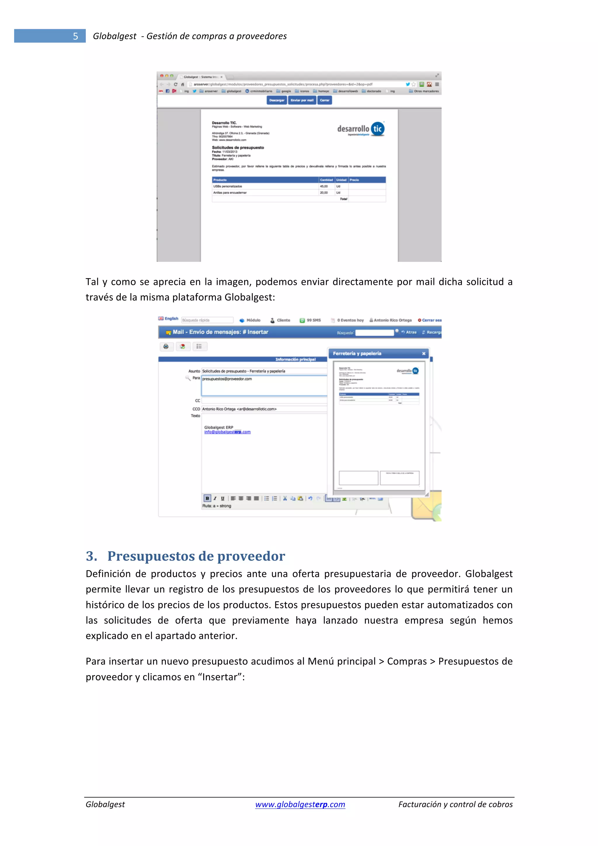 5	
            Globalgest	
  	
  -­‐	
  Gestión	
  de	
  compras	
  a	
  proveedores	
  
        	
                                                                                                                                                            	
  




                                                                                                                                         	
  

        Tal	
   y	
   como	
   se	
   aprecia	
   en	
   la	
   imagen,	
   podemos	
   enviar	
   directamente	
   por	
   mail	
   dicha	
   solicitud	
   a	
  
        través	
  de	
  la	
  misma	
  plataforma	
  Globalgest:	
  




                                                                                                                                         	
  


        3. Presupuestos	
  de	
  proveedor	
  
        Definición	
   de	
   productos	
   y	
   precios	
   ante	
   una	
   oferta	
   presupuestaria	
   de	
   proveedor.	
   Globalgest	
  
        permite	
   llevar	
   un	
   registro	
   de	
   los	
   presupuestos	
   de	
   los	
   proveedores	
   lo	
   que	
   permitirá	
   tener	
   un	
  
        histórico	
  de	
  los	
  precios	
  de	
  los	
  productos.	
  Estos	
  presupuestos	
  pueden	
  estar	
  automatizados	
  con	
  
        las	
   solicitudes	
   de	
   oferta	
   que	
   previamente	
   haya	
   lanzado	
   nuestra	
   empresa	
   según	
   hemos	
  
        explicado	
  en	
  el	
  apartado	
  anterior.	
  

        Para	
   insertar	
   un	
   nuevo	
   presupuesto	
   acudimos	
   al	
   Menú	
   principal	
   >	
   Compras	
   >	
   Presupuestos	
   de	
  
        proveedor	
  y	
  clicamos	
  en	
  “Insertar”:	
  




        Globalgest	
                                                      	
  www.globalgesterp.com	
  	
  	
           Facturación	
  y	
  control	
  de	
  cobros	
  
 