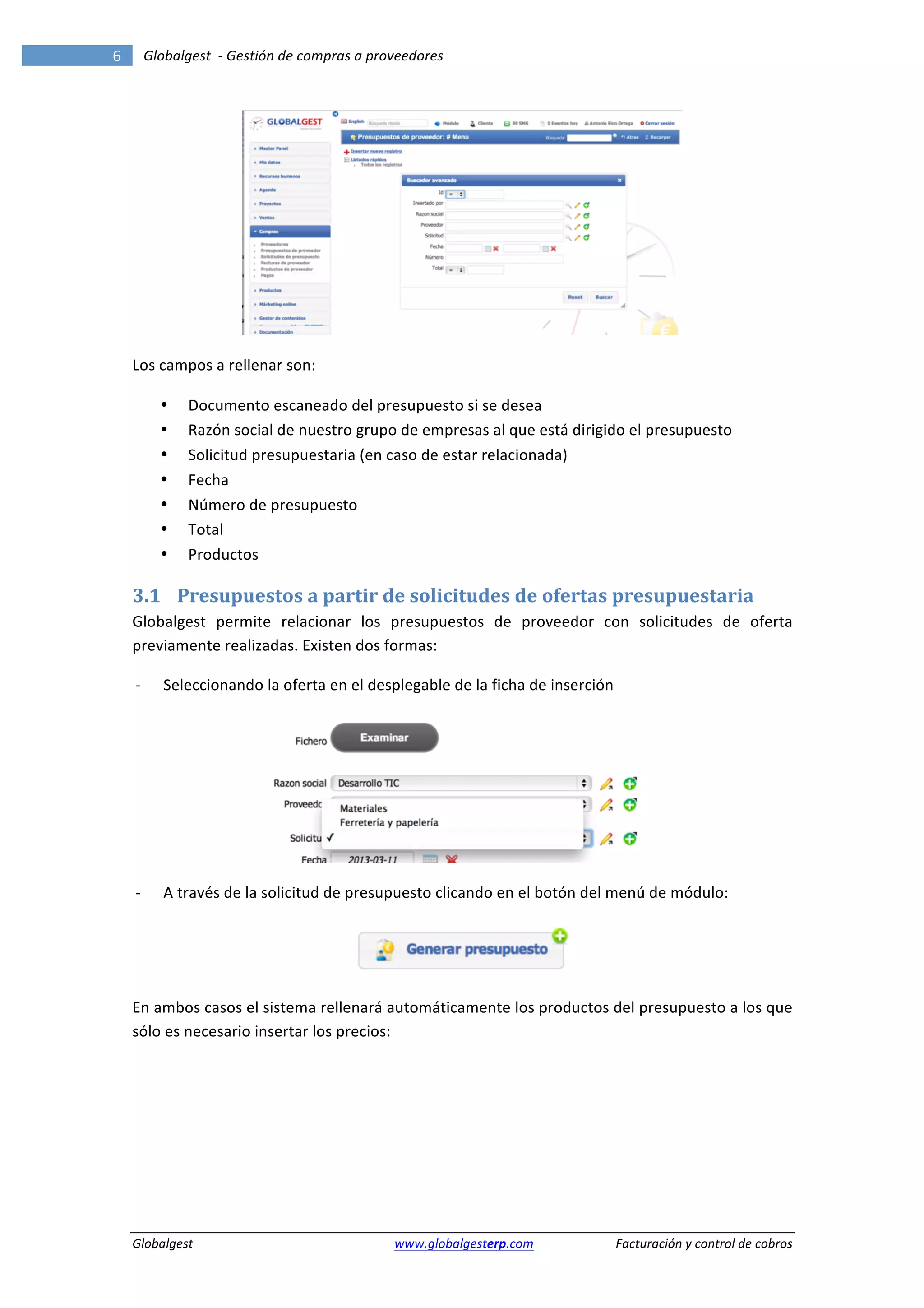 6	
              Globalgest	
  	
  -­‐	
  Gestión	
  de	
  compras	
  a	
  proveedores	
  
        	
                                                                                                                                                               	
  




                                                                                                                                            	
  

        Los	
  campos	
  a	
  rellenar	
  son:	
  

                     •     Documento	
  escaneado	
  del	
  presupuesto	
  si	
  se	
  desea	
  
                     •     Razón	
  social	
  de	
  nuestro	
  grupo	
  de	
  empresas	
  al	
  que	
  está	
  dirigido	
  el	
  presupuesto	
  
                     •     Solicitud	
  presupuestaria	
  (en	
  caso	
  de	
  estar	
  relacionada)	
  
                     •     Fecha	
  	
  
                     •     Número	
  de	
  presupuesto	
  
                     •     Total	
  
                     •     Productos	
  

        3.1 Presupuestos	
  a	
  partir	
  de	
  solicitudes	
  de	
  ofertas	
  presupuestaria	
  
        Globalgest	
   permite	
   relacionar	
   los	
   presupuestos	
   de	
   proveedor	
   con	
   solicitudes	
   de	
   oferta	
  
        previamente	
  realizadas.	
  Existen	
  dos	
  formas:	
  

           -­‐       Seleccionando	
  la	
  oferta	
  en	
  el	
  desplegable	
  de	
  la	
  ficha	
  de	
  inserción	
  




                                                                                                                                            	
  

           -­‐       A	
  través	
  de	
  la	
  solicitud	
  de	
  presupuesto	
  clicando	
  en	
  el	
  botón	
  del	
  menú	
  de	
  módulo:	
  



                                                                                                                    	
  

        En	
  ambos	
  casos	
  el	
  sistema	
  rellenará	
  automáticamente	
  los	
  productos	
  del	
  presupuesto	
  a	
  los	
  que	
  
        sólo	
  es	
  necesario	
  insertar	
  los	
  precios:	
  




        Globalgest	
                                                        	
  www.globalgesterp.com	
  	
  	
            Facturación	
  y	
  control	
  de	
  cobros	
  
 