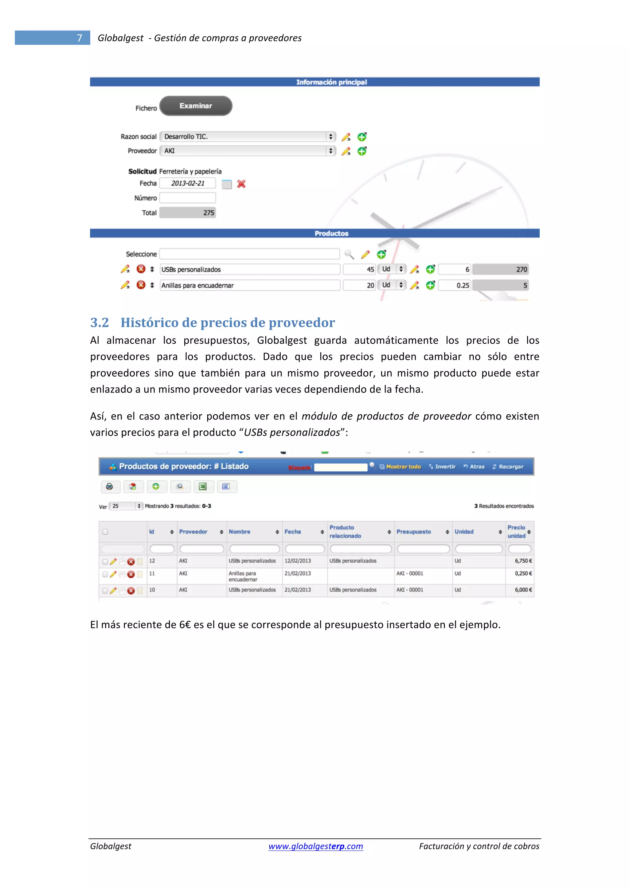 7	
            Globalgest	
  	
  -­‐	
  Gestión	
  de	
  compras	
  a	
  proveedores	
  
        	
                                                                                                                                                          	
  




                                                                                                                                                                     	
  

        3.2 Histórico	
  de	
  precios	
  de	
  proveedor	
  
        Al	
   almacenar	
   los	
   presupuestos,	
   Globalgest	
   guarda	
   automáticamente	
   los	
   precios	
   de	
   los	
  
        proveedores	
   para	
   los	
   productos.	
   Dado	
   que	
   los	
   precios	
   pueden	
   cambiar	
   no	
   sólo	
   entre	
  
        proveedores	
   sino	
   que	
   también	
   para	
   un	
   mismo	
   proveedor,	
   un	
   mismo	
   producto	
   puede	
   estar	
  
        enlazado	
  a	
  un	
  mismo	
  proveedor	
  varias	
  veces	
  dependiendo	
  de	
  la	
  fecha.	
  

        Así,	
   en	
   el	
   caso	
   anterior	
   podemos	
   ver	
   en	
   el	
   módulo	
   de	
   productos	
   de	
   proveedor	
   cómo	
   existen	
  
        varios	
  precios	
  para	
  el	
  producto	
  “USBs	
  personalizados”:	
  




                                                                                                                                                                     	
  

        El	
  más	
  reciente	
  de	
  6€	
  es	
  el	
  que	
  se	
  corresponde	
  al	
  presupuesto	
  insertado	
  en	
  el	
  ejemplo.	
  

        	
  

        	
  




        Globalgest	
                                                      	
  www.globalgesterp.com	
  	
  	
         Facturación	
  y	
  control	
  de	
  cobros	
  
 