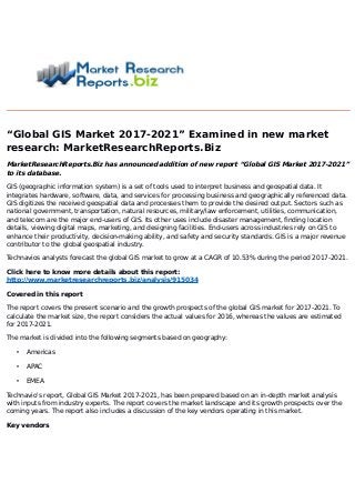 “Global GIS Market 2017-2021” Examined in new market
research: MarketResearchReports.Biz
MarketResearchReports.Biz has announced addition of new report “Global GIS Market 2017-2021”
to its database.
GIS (geographic information system) is a set of tools used to interpret business and geospatial data. It
integrates hardware, software, data, and services for processing business and geographically referenced data.
GIS digitizes the received geospatial data and processes them to provide the desired output. Sectors such as
national government, transportation, natural resources, military/law enforcement, utilities, communication,
and telecom are the major end-users of GIS. Its other uses include disaster management, finding location
details, viewing digital maps, marketing, and designing facilities. End-users across industries rely on GIS to
enhance their productivity, decision-making ability, and safety and security standards. GIS is a major revenue
contributor to the global geospatial industry.
Technavios analysts forecast the global GIS market to grow at a CAGR of 10.53% during the period 2017-2021.
Click here to know more details about this report:
http://www.marketresearchreports.biz/analysis/915034
Covered in this report
The report covers the present scenario and the growth prospects of the global GIS market for 2017-2021. To
calculate the market size, the report considers the actual values for 2016, whereas the values are estimated
for 2017-2021.
The market is divided into the following segments based on geography:
• Americas
• APAC
• EMEA
Technavio's report, Global GIS Market 2017-2021, has been prepared based on an in-depth market analysis
with inputs from industry experts. The report covers the market landscape and its growth prospects over the
coming years. The report also includes a discussion of the key vendors operating in this market.
Key vendors
 
