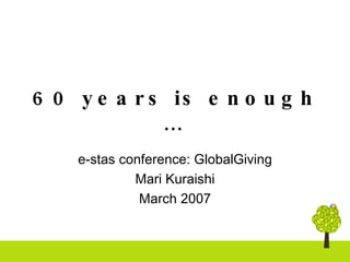 60 years is enough …   e-stas conference: GlobalGiving Mari Kuraishi March 2007 