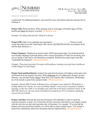 109 N. GRAHAM STREET, SUITE 203
                                                                             CHAPEL HILL, NC 27516
                                                                                     919.338.2599
ERADICATING POVERTY | ENGAGING STUDENTS | EMPOWERING COMMUNITIES


is important! For additional guidance, stay tuned for more information about the training call on
February 4.


Project Title: Brief and direct. When naming, keep in mind who will benefit, how will they
benefit and where the project is located. 50 character limit.

Example: Providing education for 100 girls in Kerala.


Project URL: http://www.globalgiving.org/projects/ _________________. Choose a word/
words that reflect your title. Must begin with a lower case letter but can also use numbers (0-9),
and the dash character (-).


Project Summary: Displayed on search results AND main project page. Use professional but
user-friendly language to provide donors with a concise description of what you are doing, how
you are doing it, and what it will ultimately accomplish. Refrain from using vague terms like
“sustainable development”. 200 character limit.

Example: This project provides 50 women with healthcare training to provide basic healthcare
to 600 villagers in rural Nepal.


Project Need and Beneficiaries: Explain the needs that the project will address and exactly who
will benefit from the project's activities. What challenges are you addressing? (hunger, poverty,
illiteracy, etc) and specifically where? What does your solution offer? (education, scholarships,
etc.) Can include a quote from a project leader. 500 character limit.

Example: During 2008, Friends of Burkina Faso will support noon meals for 500 students at
College Modern de l'Amitie, at a cost of $.40/day/student. A noon meal is essential to students'
learning, as they have little or no breakfast and walk 6 km in the heat to and from school. In the
2007-08 school year, the noon meal contributed to an impressive 81% of students completing
coursework successfully.


Project Activities: Describe the activities the project will undertake in order to reach the
expected outcomes or goals. Try to keep the activities focused so that donors can imagine exactly
what the activities are and what outcomes they will produce. For example, “If we provide the
bednets and water purification tablets, we will be able to reduce malaria cases.” Can include a
quote from a beneficiary about how the project directly impacted them. 250 character limit.
 