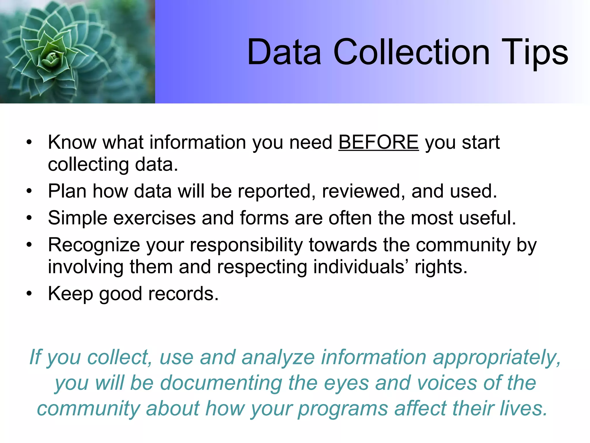 Data Collection Tips Know what information you need  BEFORE  you start collecting data. Plan how data will be reported, reviewed, and used. Simple exercises and forms are often the most useful. Recognize your responsibility towards the community by involving them and respecting individuals’ rights. Keep good records.  If you collect, use and analyze information appropriately, you will be documenting the eyes and voices of the community about how your programs affect their lives.  