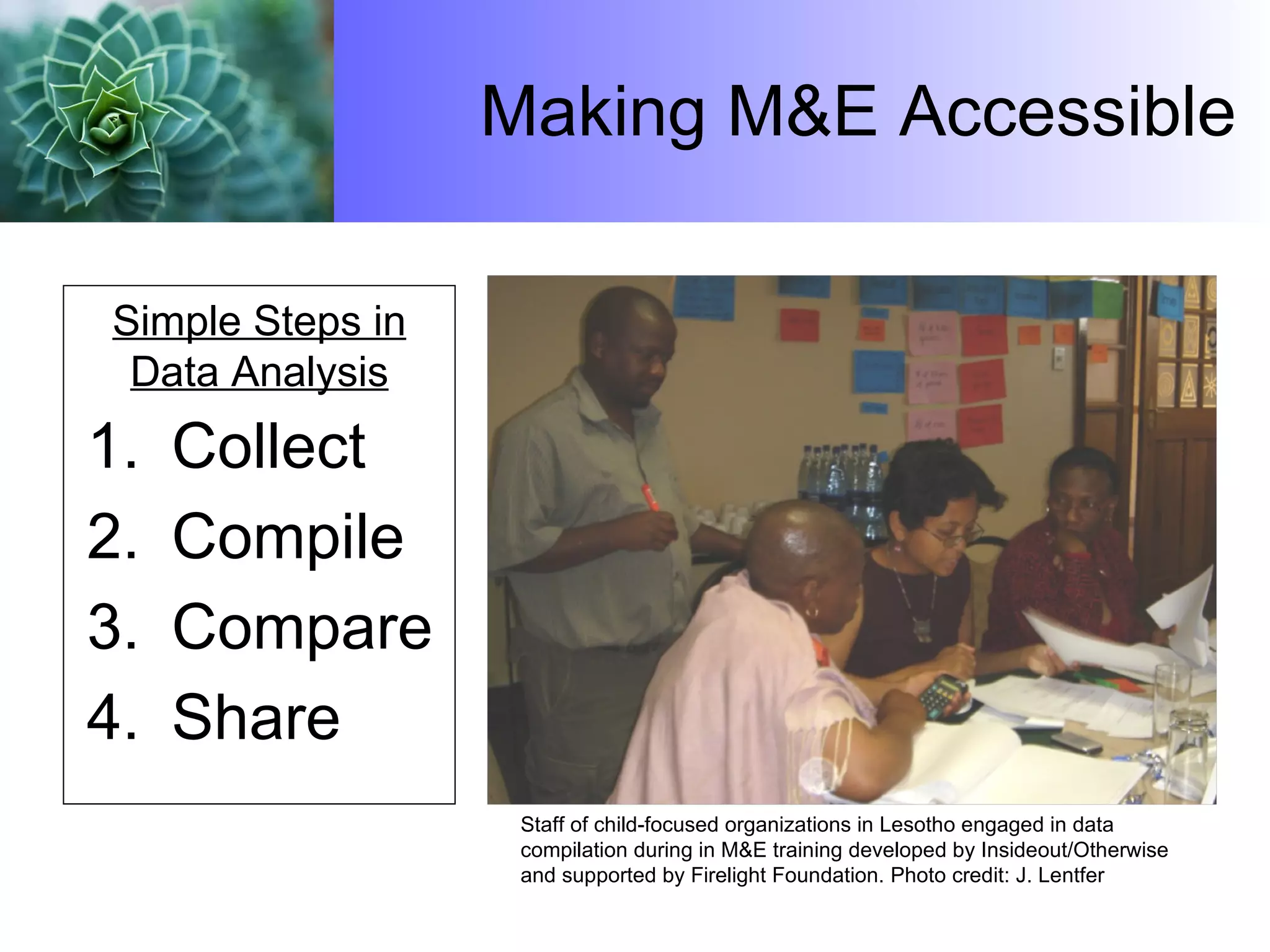 Making M&E Accessible Collect Compile Compare Share Simple Steps in Data Analysis Staff of child-focused organizations in Lesotho engaged in data compilation during in M&E training developed by Insideout/Otherwise  and supported by Firelight Foundation.  Photo credit: J. Lentfer 
