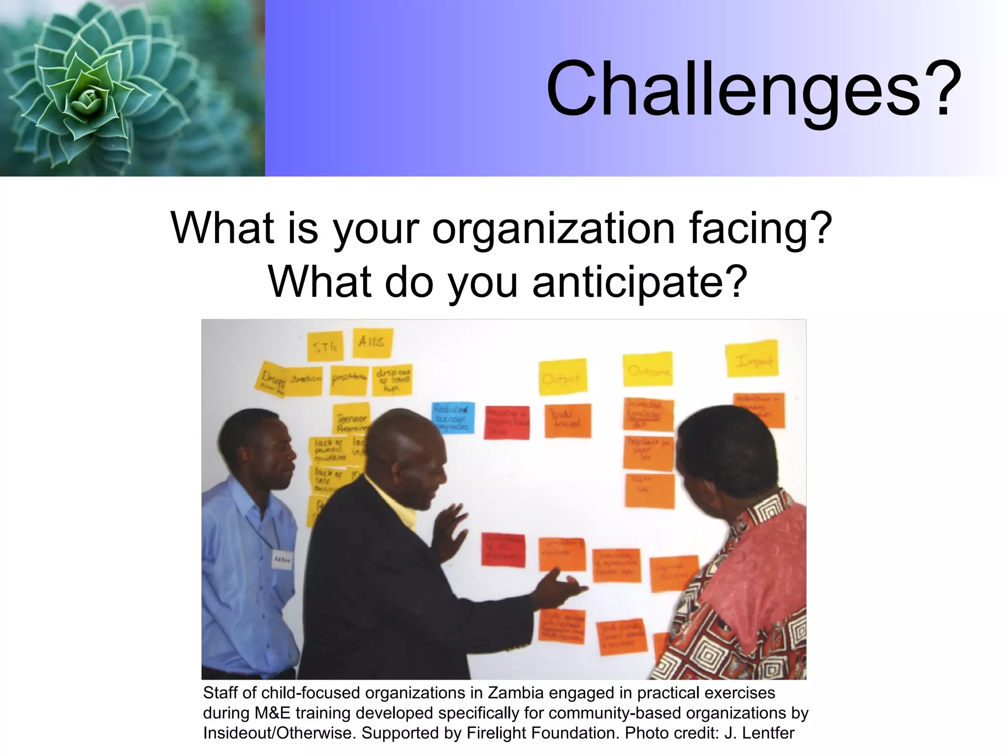 Challenges? What is your organization facing?  What do you anticipate? Staff of child-focused organizations in Zambia engaged in practical exercises during M&E training developed specifically for community-based organizations by Insideout/Otherwise. Supported by Firelight Foundation. Photo credit: J. Lentfer 