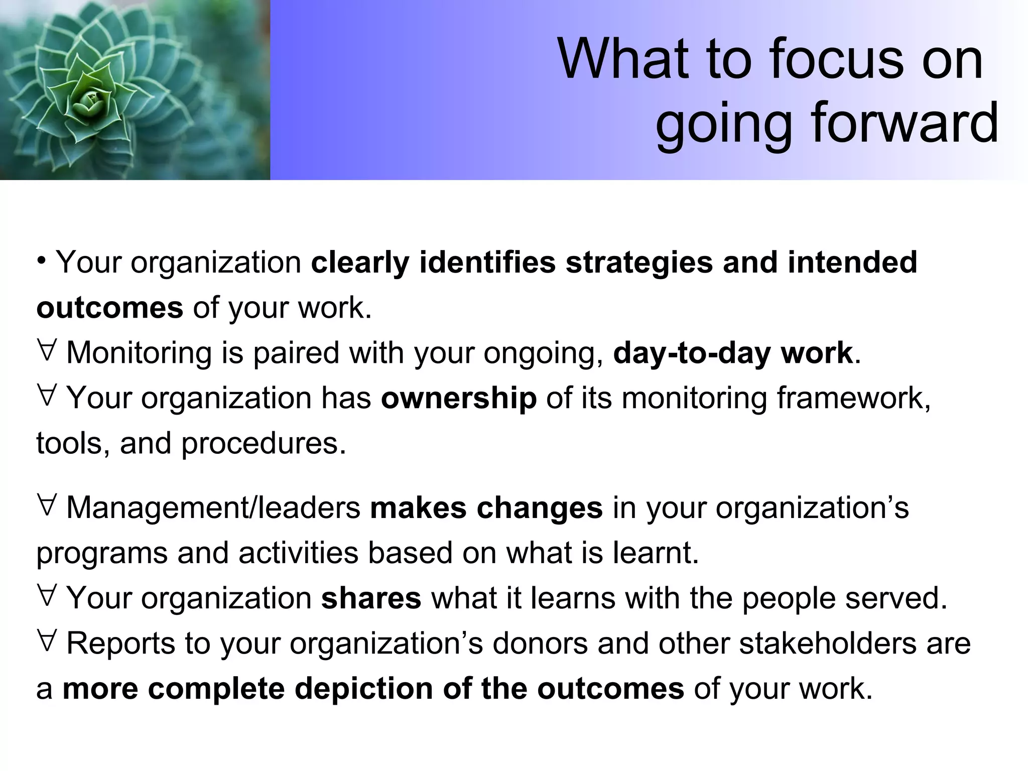 What to focus on  going forward Your organization  clearly identifies strategies and intended outcomes  of your work.  Monitoring is paired with your ongoing,  day-to-day work .  Your organization has  ownership  of its monitoring framework, tools, and procedures.  Management/leaders  makes changes  in your organization’s programs and activities based on what is learnt.  Your organization  shares  what it learns with the people served.  Reports to your organization’s donors and other stakeholders are a  more complete depiction of the outcomes  of your work. 