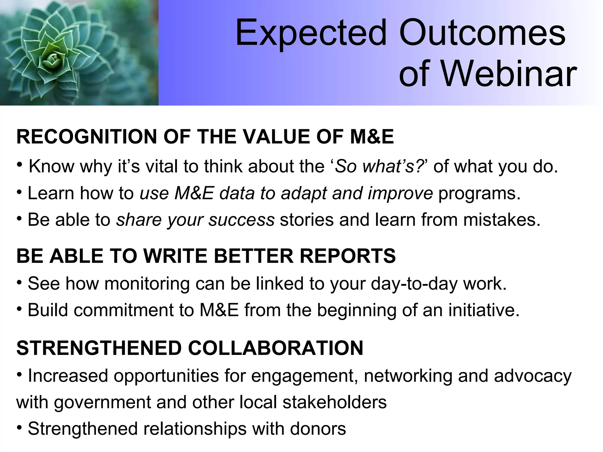 Expected Outcomes  of Webinar RECOGNITION OF THE VALUE OF M&E Know why it’s vital to think about the ‘ So what’s? ’ of what you do. Learn how to  use M&E data to adapt and improve  programs. Be able to  share your success  stories and learn from mistakes. BE ABLE TO WRITE BETTER REPORTS See how monitoring can be linked to your day-to-day work. Build commitment to M&E from the beginning of an initiative.  STRENGTHENED COLLABORATION Increased opportunities for engagement, networking and advocacy with government and other local stakeholders Strengthened relationships with donors 