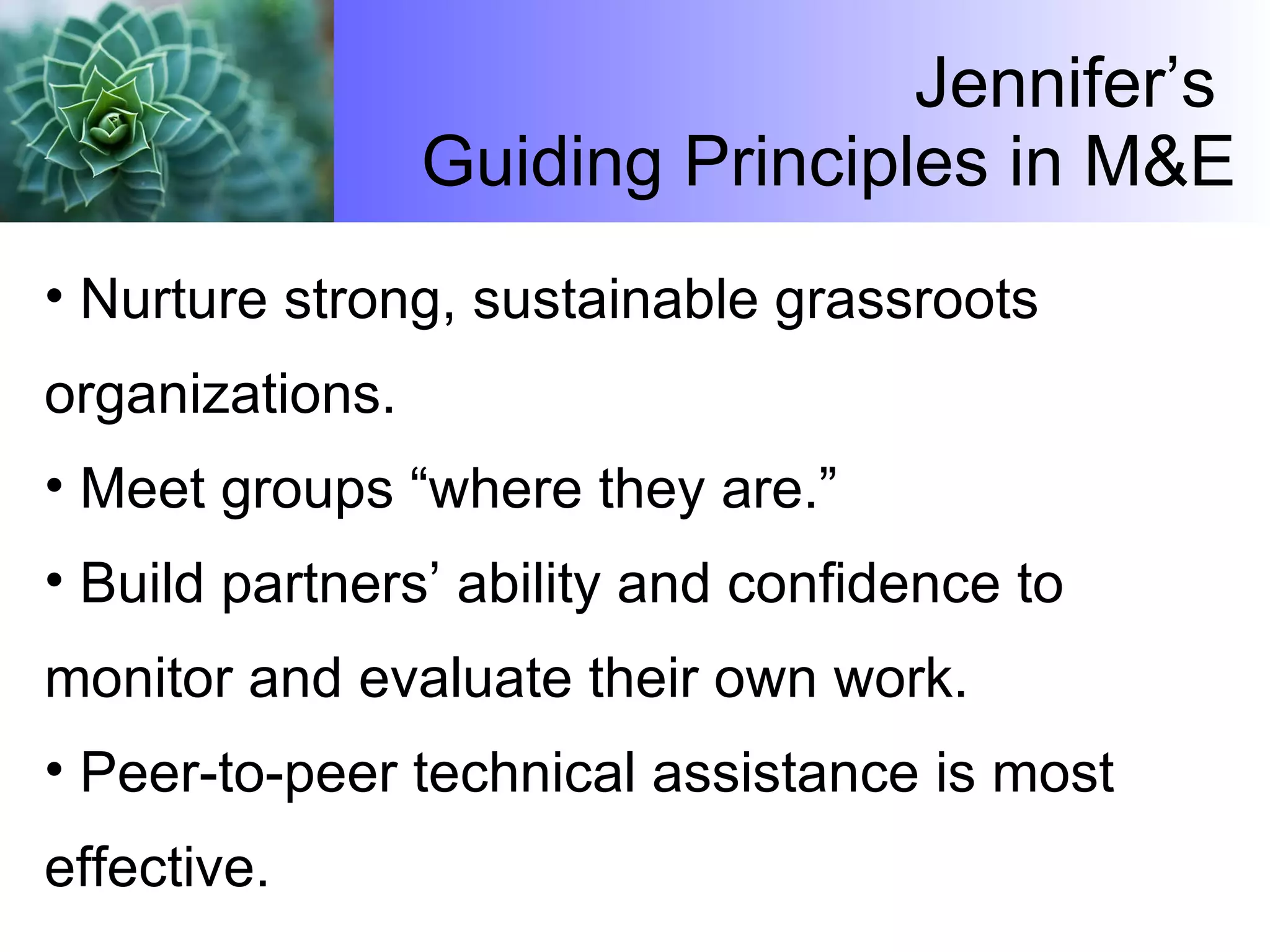Jennifer’s  Guiding Principles in M&E Nurture strong, sustainable grassroots organizations. Meet groups “where they are.” Build partners’ ability and confidence to monitor and evaluate their own work. Peer-to-peer technical assistance is most effective. 