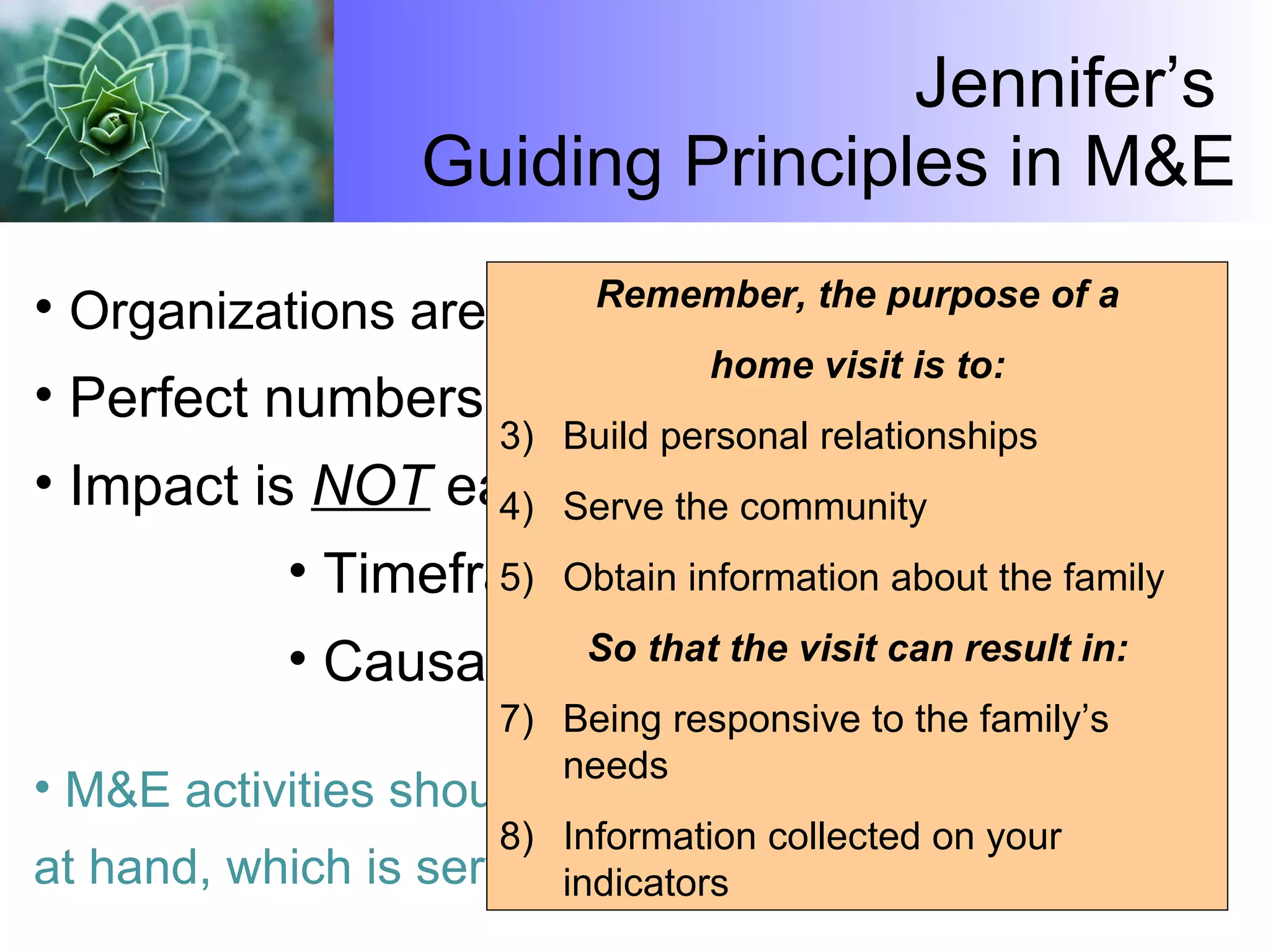 Jennifer’s  Guiding Principles in M&E Organizations are  already  monitoring their work. Perfect numbers are not our goal. Impact is  NOT  easy to prove due to:  Timeframe Causality and attribution M&E activities should  never  detract from the work at hand, which is serving families and communities. Remember, the purpose of a home visit is to: Build personal relationships Serve the community Obtain information about the family So that the visit can result in: Being responsive to the family’s needs Information collected on your indicators 