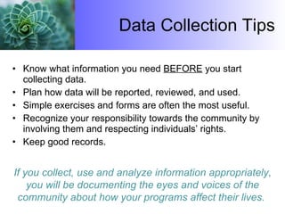 Data Collection Tips Know what information you need  BEFORE  you start collecting data. Plan how data will be reported, reviewed, and used. Simple exercises and forms are often the most useful. Recognize your responsibility towards the community by involving them and respecting individuals’ rights. Keep good records.  If you collect, use and analyze information appropriately, you will be documenting the eyes and voices of the community about how your programs affect their lives.  